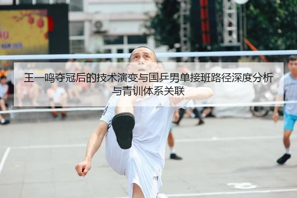 王一鸣夺冠后的技术演变与国乒男单接班路径深度分析与青训体系关联