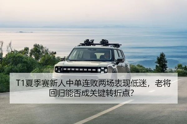 T1夏季赛新人中单连败两场表现低迷，老将回归能否成关键转折点？